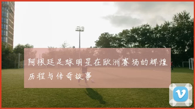 阿根廷足球明星在欧洲赛场的辉煌历程与传奇故事