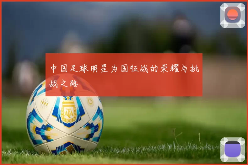 中国足球明星为国征战的荣耀与挑战之路