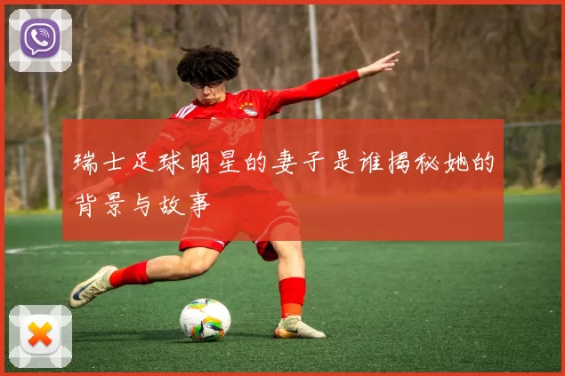 瑞士足球明星的妻子是谁揭秘她的背景与故事