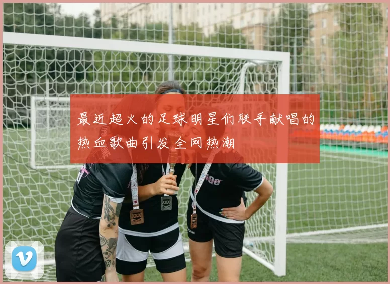 最近超火的足球明星们联手献唱的热血歌曲引发全网热潮
