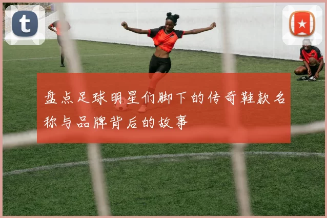 盘点足球明星们脚下的传奇鞋款名称与品牌背后的故事