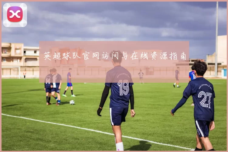 英超球队官网访问与在线资源指南