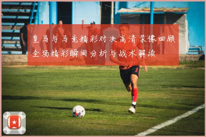 皇马与马竞精彩对决高清录像回顾全场精彩瞬间分析与战术解读