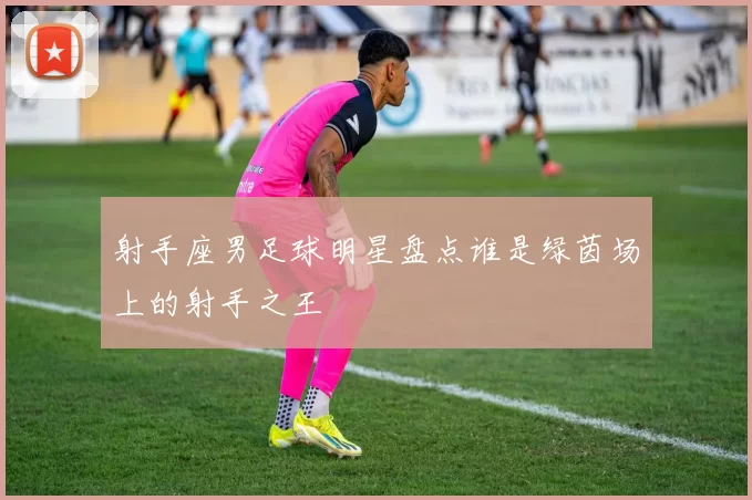 射手座男足球明星盘点谁是绿茵场上的射手之王