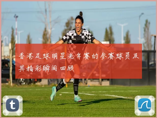 香港足球明星老年赛的参赛球员及其精彩瞬间回顾
