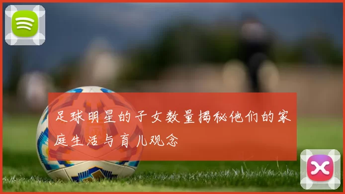 足球明星的子女数量揭秘他们的家庭生活与育儿观念