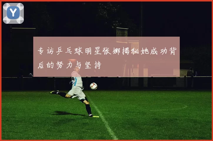 专访乒乓球明星张娜揭秘她成功背后的努力与坚持