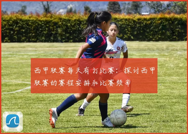 西甲联赛每天有打比赛：探讨西甲联赛的赛程安排和比赛频率