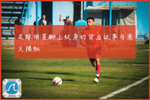 足球明星脚上纹身的背后故事与意义揭秘
