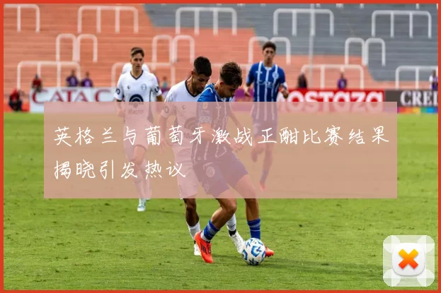 英格兰与葡萄牙激战正酣比赛结果揭晓引发热议