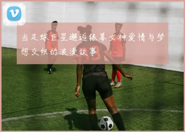 当足球巨星邂逅银幕女神爱情与梦想交织的浪漫故事