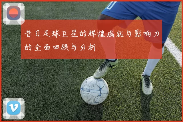 昔日足球巨星的辉煌成就与影响力的全面回顾与分析
